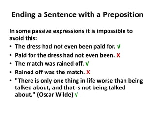 Ending a Sentence with a Preposition
In some passive expressions it is impossible to
avoid this:
• The dress had not even been paid for. √
• Paid for the dress had not even been. X
• The match was rained off. √
• Rained off was the match. X
• "There is only one thing in life worse than being
talked about, and that is not being talked
about." (Oscar Wilde) √
 