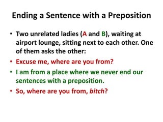 Ending a Sentence with a Preposition
• Two unrelated ladies (A and B), waiting at
airport lounge, sitting next to each other. One
of them asks the other:
• Excuse me, where are you from?
• I am from a place where we never end our
sentences with a preposition.
• So, where are you from, bitch?
 