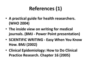 References (1)
• A practical guide for health researchers.
(WHO 2004)
• The inside view on writing for medical
journals. (BMJ - Power Point presentation)
• SCIENTIFIC WRITING - Easy When You Know
How. BMJ (2002)
• Clinical Epidemiology: How to Do Clinical
Practice Research. Chapter 16 (2005)
 