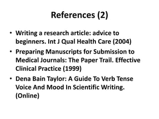 References (2)
• Writing a research article: advice to
beginners. Int J Qual Health Care (2004)
• Preparing Manuscripts for Submission to
Medical Journals: The Paper Trail. Effective
Clinical Practice (1999)
• Dena Bain Taylor: A Guide To Verb Tense
Voice And Mood In Scientific Writing.
(Online)
 