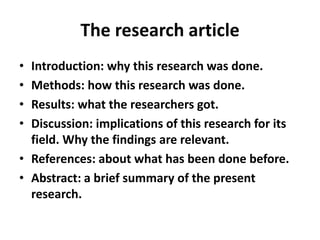 The research article
• Introduction: why this research was done.
• Methods: how this research was done.
• Results: what the researchers got.
• Discussion: implications of this research for its
field. Why the findings are relevant.
• References: about what has been done before.
• Abstract: a brief summary of the present
research.
 