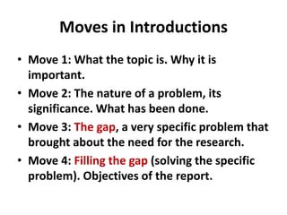 Moves in Introductions
• Move 1: What the topic is. Why it is
important.
• Move 2: The nature of a problem, its
significance. What has been done.
• Move 3: The gap, a very specific problem that
brought about the need for the research.
• Move 4: Filling the gap (solving the specific
problem). Objectives of the report.
 