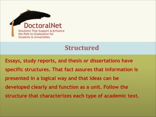 Structured
Essays, study reports, and thesis or dissertations have
specific structures. That fact assures that information is
presented in a logical way and that ideas can be
developed clearly and function as a unit. Follow the
structure that characterizes each type of academic text.

 