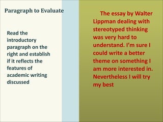 Paragraph	
  to	
  Evaluate

Read	
  the	
  
introductory	
  
paragraph	
  on	
  the	
  
right	
  and	
  establish	
  
if	
  it	
  reflects	
  the	
  
features	
  of	
  
academic	
  writing	
  
discussed

The	
  essay	
  by	
  Walter	
  
Lippman	
  dealing	
  with	
  
stereotyped	
  thinking	
  
was	
  very	
  hard	
  to	
  
understand.	
  I’m	
  sure	
  I	
  
could	
  write	
  a	
  better	
  
theme	
  on	
  something	
  I	
  
am	
  more	
  interested	
  in.	
  
Nevertheless	
  I	
  will	
  try	
  
my	
  best

 