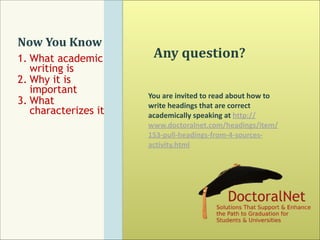 Now	
  You	
  Know
1. What academic
writing is
2. Why it is
important
3. What
characterizes it

Any	
  question?
You	
  are	
  invited	
  to	
  read	
  about	
  how	
  to	
  
write	
  headings	
  that	
  are	
  correct	
  
academically	
  speaking	
  at	
  http://
www.doctoralnet.com/headings/item/
153-­‐pull-­‐headings-­‐from-­‐4-­‐sources-­‐
activity.html	
  

 