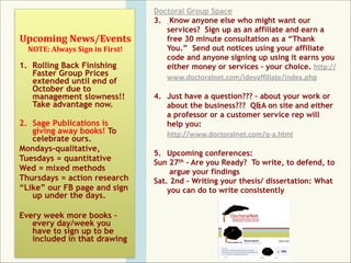  

Upcoming	
  News/Events 
NOTE:	
  Always	
  Sign	
  in	
  First!

1. Rolling Back Finishing
Faster Group Prices
extended until end of
October due to
management slowness!!
Take advantage now. 
2. Sage Publications is
giving away books! To
celebrate ours.	
  
Mondays-qualitative,	
  
Tuesdays = quantitative	
  
Wed = mixed methods	
  
Thursdays = action research	
  
“Like” our FB page and sign
up under the days.	
  

!

Every week more books –
every day/week you
have to sign up to be
included in that drawing

Doctoral Group Space	
  
3. Know anyone else who might want our
services? Sign up as an affiliate and earn a
free 30 minute consultation as a “Thank
You.” Send out notices using your affiliate
code and anyone signing up using it earns you
either money or services – your choice. http://
www.doctoralnet.com/idevaffiliate/index.php 
4. Just have a question??? – about your work or
about the business??? Q&A on site and either
a professor or a customer service rep will
help you: 
http://www.doctoralnet.com/q-­‐a.html 
5. Upcoming conferences:	
  
Sun 27th – Are you Ready? To write, to defend, to 
argue your findings
Sat. 2nd - Writing your thesis/ dissertation: What
you can do to write consistently

!

 