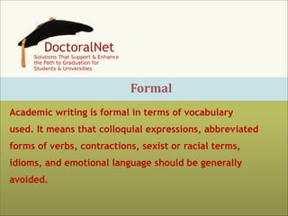 Formal
Academic writing is formal in terms of vocabulary
used. It means that colloquial expressions, abbreviated
forms of verbs, contractions, sexist or racial terms,
idioms, and emotional language should be generally
avoided.

 