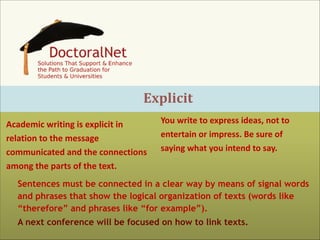 Explicit
Academic	
  writing	
  is	
  explicit	
  in	
  
relation	
  to	
  the	
  message	
  
communicated	
  and	
  the	
  connections	
  
among	
  the	
  parts	
  of	
  the	
  text.

You	
  write	
  to	
  express	
  ideas,	
  not	
  to	
  
entertain	
  or	
  impress.	
  Be	
  sure	
  of	
  
saying	
  what	
  you	
  intend	
  to	
  say.	
  

Sentences must be connected in a clear way by means of signal words
and phrases that show the logical organization of texts (words like
“therefore” and phrases like “for example”).
A next conference will be focused on how to link texts.

 