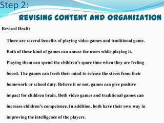 Step 2:
Revising Content and Organization
Revised Draft:
There are several benefits of playing video games and traditional game.
Both of these kind of games can amuse the users while playing it.
Playing them can spend the children’s spare time when they are feeling
bored. The games can fresh their mind to release the stress from their
homework or school duty. Believe it or not, games can give positive
impact for children brain. Both video games and traditional games can
increase children’s competence. In addition, both have their own way in
improving the intelligence of the players.
 