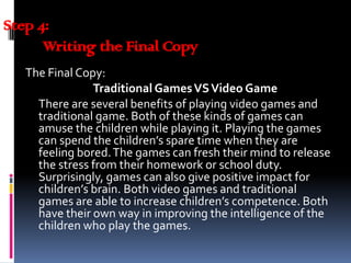 Step 4:
Writing the Final Copy
The Final Copy:
Traditional GamesVSVideo Game
There are several benefits of playing video games and
traditional game. Both of these kinds of games can
amuse the children while playing it. Playing the games
can spend the children’s spare time when they are
feeling bored.The games can fresh their mind to release
the stress from their homework or school duty.
Surprisingly, games can also give positive impact for
children’s brain. Both video games and traditional
games are able to increase children’s competence. Both
have their own way in improving the intelligence of the
children who play the games.
 