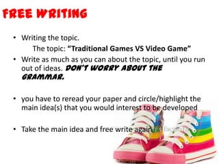 Free Writing
• Writing the topic.
The topic: “Traditional Games VS Video Game”
• Write as much as you can about the topic, until you run
out of ideas. Don’t worry about the
grammar.
• you have to reread your paper and circle/highlight the
main idea(s) that you would interest to be developed
• Take the main idea and free write again
 