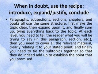 When in doubt, use the recipe: 
introduce, expand/justify, conclude 
• Paragraphs, subsections, sections, chapters, and 
books all use the same structure: first make the 
topic clear, then expand upon it, and finally sum 
up, tying everything back to the topic. At each 
level, you need to tell the reader what you will be 
trying to say (in this paragraph, section, etc.), 
then you need to cover all the relevant material, 
clearly relating it to your stated point, and finally 
you need to tie the subtopics together so that 
they do indeed add up to establish the point that 
you promised. 
 