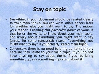 Stay on topic 
• Everything in your document should be related clearly 
to your main thesis. You can write other papers later 
for anything else you might want to say. The reason 
your reader is reading this particular paper of yours is 
that he or she wants to know about your main topic, 
not simply about everything you might want to say 
(unless for some narcissistic reason "everything you 
might want to say" is your clearly stated main topic). 
• Conversely, there is no need to bring up items simply 
because they relate to your main topic, if you do not 
have anything to say about them. If you do bring 
something up, say something important about it! 
 