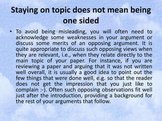 Staying on topic does not mean being 
one sided 
• To avoid being misleading, you will often need to 
acknowledge some weaknesses in your argument or 
discuss some merits of an opposing argument. It is 
quite appropriate to discuss such opposing views when 
they are relevant, i.e., when they relate directly to the 
main topic of your paper. For instance, if you are 
reviewing a paper and arguing that it was not written 
well overall, it is usually a good idea to point out the 
few things that were done well, e.g. so that the reader 
does not get the impression that you just like to 
complain :-). Often such opposing observations fit well 
just after the introduction, providing a background for 
the rest of your arguments that follow. 
 
