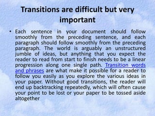 Transitions are difficult but very 
important 
• Each sentence in your document should follow 
smoothly from the preceding sentence, and each 
paragraph should follow smoothly from the preceding 
paragraph. The world is arguably an unstructured 
jumble of ideas, but anything that you expect the 
reader to read from start to finish needs to be a linear 
progression along one single path. Transition words 
and phrases are what make it possible for a reader to 
follow you easily as you explore the various ideas in 
your paper. Without good transitions, the reader will 
end up backtracking repeatedly, which will often cause 
your point to be lost or your paper to be tossed aside 
altogether 
 