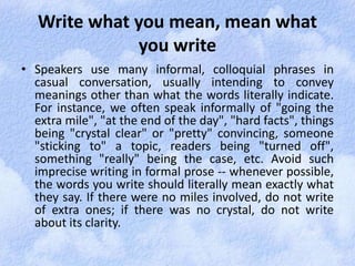 Write what you mean, mean what 
you write 
• Speakers use many informal, colloquial phrases in 
casual conversation, usually intending to convey 
meanings other than what the words literally indicate. 
For instance, we often speak informally of "going the 
extra mile", "at the end of the day", "hard facts", things 
being "crystal clear" or "pretty" convincing, someone 
"sticking to" a topic, readers being "turned off", 
something "really" being the case, etc. Avoid such 
imprecise writing in formal prose -- whenever possible, 
the words you write should literally mean exactly what 
they say. If there were no miles involved, do not write 
of extra ones; if there was no crystal, do not write 
about its clarity. 
 