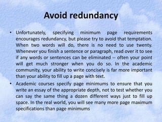 Avoid redundancy 
• Unfortunately, specifying minimum page requirements 
encourages redundancy, but please try to avoid that temptation. 
When two words will do, there is no need to use twenty. 
Whenever you finish a sentence or paragraph, read over it to see 
if any words or sentences can be eliminated -- often your point 
will get much stronger when you do so. In the academic 
community, your ability to write concisely is far more important 
than your ability to fill up a page with text. 
• Academic courses specify page minimums to ensure that you 
write an essay of the appropriate depth, not to test whether you 
can say the same thing a dozen different ways just to fill up 
space. In the real world, you will see many more page maximum 
specifications than page minimums 
 