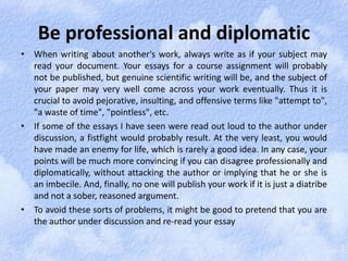Be professional and diplomatic 
• When writing about another's work, always write as if your subject may 
read your document. Your essays for a course assignment will probably 
not be published, but genuine scientific writing will be, and the subject of 
your paper may very well come across your work eventually. Thus it is 
crucial to avoid pejorative, insulting, and offensive terms like "attempt to", 
"a waste of time", "pointless", etc. 
• If some of the essays I have seen were read out loud to the author under 
discussion, a fistfight would probably result. At the very least, you would 
have made an enemy for life, which is rarely a good idea. In any case, your 
points will be much more convincing if you can disagree professionally and 
diplomatically, without attacking the author or implying that he or she is 
an imbecile. And, finally, no one will publish your work if it is just a diatribe 
and not a sober, reasoned argument. 
• To avoid these sorts of problems, it might be good to pretend that you are 
the author under discussion and re-read your essay 
 