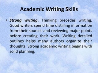 Academic Writing Skills 
• Strong writing: Thinking precedes writing. 
Good writers spend time distilling information 
from their sources and reviewing major points 
before creating their work. Writing detailed 
outlines helps many authors organize their 
thoughts. Strong academic writing begins with 
solid planning. 
 
