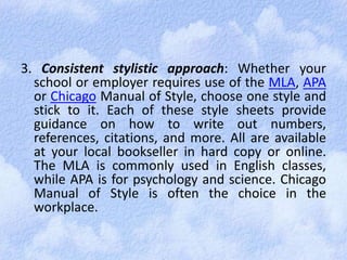 3. Consistent stylistic approach: Whether your 
school or employer requires use of the MLA, APA 
or Chicago Manual of Style, choose one style and 
stick to it. Each of these style sheets provide 
guidance on how to write out numbers, 
references, citations, and more. All are available 
at your local bookseller in hard copy or online. 
The MLA is commonly used in English classes, 
while APA is for psychology and science. Chicago 
Manual of Style is often the choice in the 
workplace. 
 