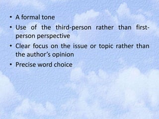 • A formal tone 
• Use of the third-person rather than first-person 
perspective 
• Clear focus on the issue or topic rather than 
the author’s opinion 
• Precise word choice 
 