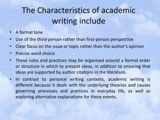 The Characteristics of academic 
writing include 
• A formal tone 
• Use of the third-person rather than first-person perspective 
• Clear focus on the issue or topic rather than the author’s opinion 
• Precise word choice 
• These rules and practices may be organised around a formal order 
or structure in which to present ideas, in addition to ensuring that 
ideas are supported by author citations in the literature. 
• In contrast to personal writing contexts, academic writing is 
different because it deals with the underlying theories and causes 
governing processes and practices in everyday life, as well as 
exploring alternative explanations for these events. 
 