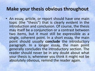 Make your thesis obvious throughout 
• An essay, article, or report should have one main 
topic (the "thesis") that is clearly evident in the 
introduction and conclusion. Of course, the thesis 
may itself be a conjunction or a contrast between 
two items, but it must still be expressible as a 
single, coherent point. In a short essay, the main 
point should usually conclude the introductory 
paragraph. In a longer essay, the main point 
generally concludes the introductory section. The 
reader should never be in any doubt about what 
your thesis is; whenever you think it might not be 
absolutely obvious, remind the reader again. 
 