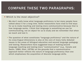 COMPARE THESE TWO PARAGRAPHS: 
 Which is the most objective? 
 We don't really know what language proficiency is but many people have 
talked about it for a long time. Some researchers have tried to find ways 
for us to make teaching and testing more communicative because that is 
how language works. I think that language is something we use for 
communicating, not an object for us to study and we remember that when 
we teach and test it. 
 The question of what constitutes "language proficiency" and the nature of 
its cross-lingual dimensions is also at the core of many hotly debated 
issues in the areas of bilingual education and second language pedagogy 
and testing. Researchers have suggested ways of making second 
language teaching and testing more "communicative" (e.g., Canale and 
Swain, 1980; Oller, 1979b) on the grounds that a communicative 
approach better reflects the nature of language proficiency than one 
which emphasises the acquisition of discrete language skills. 
 