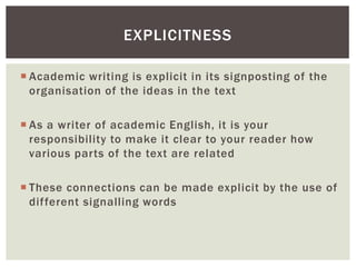 EXPLICITNESS 
 Academic writing is explicit in its signposting of the 
organisation of the ideas in the text 
 As a writer of academic English, it is your 
responsibility to make it clear to your reader how 
various par ts of the text are related 
 These connections can be made explicit by the use of 
dif ferent signalling words 
 
