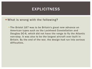EXPLICITNESS 
What is wrong with the following? 
 The Bristol 167 was to be Britain's great new advance on 
American types such as the Lockheed Constellation and 
Douglas DC-6, which did not have the range to fly the Atlantic 
non-stop. It was also to be the largest aircraft ever built in 
Britain. By the end of the war, the design had run into serious 
difficulties. 
 