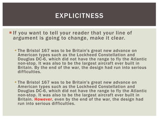 EXPLICITNESS 
 If you want to tell your reader that your line of 
argument is going to change, make it clear. 
 The Bristol 167 was to be Britain's great new advance on 
American types such as the Lockheed Constellation and 
Douglas DC-6, which did not have the range to fly the Atlantic 
non-stop. It was also to be the largest aircraft ever built in 
Britain. By the end of the war, the design had run into serious 
difficulties. 
 The Bristol 167 was to be Britain's great new advance on 
American types such as the Lockheed Constellation and 
Douglas DC-6, which did not have the range to fly the Atlantic 
non-stop. It was also to be the largest aircraft ever built in 
Britain. However, even by the end of the war, the design had 
run into serious difficulties. 
 