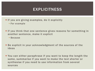 EXPLICITNESS 
 I f you are giving examples, do it expl icitly 
 For example 
 I f you think that one sentence gives reasons for something in 
another sentence, make it expl icit 
 Because 
 Be explicit in your acknowledgment of the sources of the 
ideas 
 You can either paraphrase i f you want to keep the length the 
same, summarise i f you want to make the text shor ter or 
synthesise i f you need to use information from several 
sources 
 