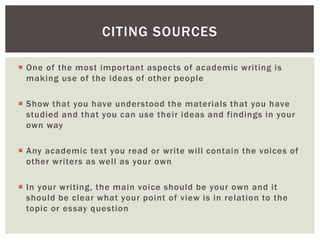CITING SOURCES 
 One of the most impor tant aspects of academic writing is 
making use of the ideas of other people 
 Show that you have understood the materials that you have 
studied and that you can use their ideas and findings in your 
own way 
 Any academic text you read or write wi l l contain the voices of 
other writers as wel l as your own 
 In your writing, the main voice should be your own and it 
should be clear what your point of view is in relation to the 
topic or essay question 
 