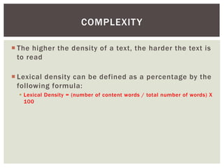COMPLEXITY 
 The higher the density of a text, the harder the text is 
to read 
 Lexical density can be defined as a percentage by the 
following formula: 
 Lexical Density = (number of content words / total number of words) X 
100 
 