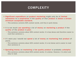 COMPLEXITY 
 Signi f icant expendi ture on product market ing might only be of l imi ted 
assistance to a corporat ion i f the qual i ty of that product is below a cer tain 
minimum acceptable standard. 
 This sentence contains 52% content words, and thus is quite dense. 
 I t is not much use spending a lot of money on market ing a product i f the 
qual i ty of the product is poor. 
 This sentence contains about 36% content words. It is less dense and therefore easier to 
read than sentence 1. 
 I f I were you I would not spend a lot of money on market ing that product of 
yours. 
 This sentence contains about 22% content words. It is not dense and is easier to read 
than sentence 2. 
 Spending money on market ing a low qual i ty product is probably unhelpful . 
 This sentence contains about 64% content words. It is dense. However, it is shor t and 
easy to read. 
 