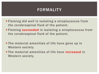 FORMALITY 
 Fleming did well in isolating a streptococcus from 
the cerebrospinal fluid of the patient. 
 Fleming succeeded in isolating a streptococcus from 
the cerebrospinal fluid of the patient. 
 The material amenities of life have gone up in 
Western society. 
 The material amenities of life have increased in 
Western society. 
 