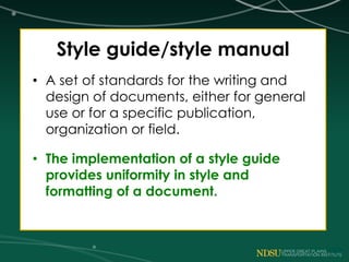 Style guide/style manual
• A set of standards for the writing and
design of documents, either for general
use or for a specific publication,
organization or field.
• The implementation of a style guide
provides uniformity in style and
formatting of a document.
 