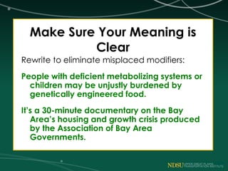 Make Sure Your Meaning is
Clear
Rewrite to eliminate misplaced modifiers:
People with deficient metabolizing systems or
children may be unjustly burdened by
genetically engineered food.
It’s a 30-minute documentary on the Bay
Area’s housing and growth crisis produced
by the Association of Bay Area
Governments.
 