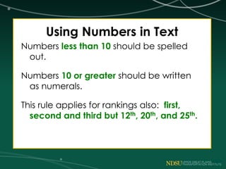 Using Numbers in Text
Numbers less than 10 should be spelled
out.
Numbers 10 or greater should be written
as numerals.
This rule applies for rankings also: first,
second and third but 12th, 20th, and 25th.
 