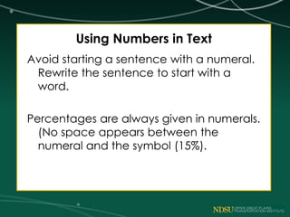 Using Numbers in Text
Avoid starting a sentence with a numeral.
Rewrite the sentence to start with a
word.
Percentages are always given in numerals.
(No space appears between the
numeral and the symbol (15%).
 