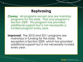 Rephrasing
Clumsy: All programs except one are mainstay
programs for this state. That one program is
Section 5309. This program has provided
additional support but is not necessarily a
funded program every year.
Improved: The 5310 and 5311 programs are
mainstays in funding for this state. The
exception is Section 5309, which has provided
additional support but is not necessarily funded
every year.
 