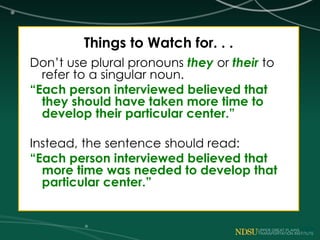 Things to Watch for. . .
Don’t use plural pronouns they or their to
refer to a singular noun.
“Each person interviewed believed that
they should have taken more time to
develop their particular center.”
Instead, the sentence should read:
“Each person interviewed believed that
more time was needed to develop that
particular center.”
 