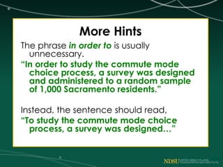 More Hints
The phrase in order to is usually
unnecessary.
“In order to study the commute mode
choice process, a survey was designed
and administered to a random sample
of 1,000 Sacramento residents.”
Instead, the sentence should read,
“To study the commute mode choice
process, a survey was designed…”
 