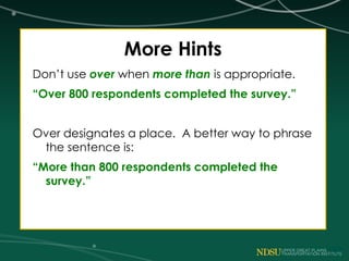 More Hints
Don’t use over when more than is appropriate.
“Over 800 respondents completed the survey.”
Over designates a place. A better way to phrase
the sentence is:
“More than 800 respondents completed the
survey.”
 