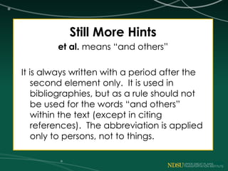 Still More Hints
et al. means “and others”
It is always written with a period after the
second element only. It is used in
bibliographies, but as a rule should not
be used for the words “and others”
within the text (except in citing
references). The abbreviation is applied
only to persons, not to things.
 
