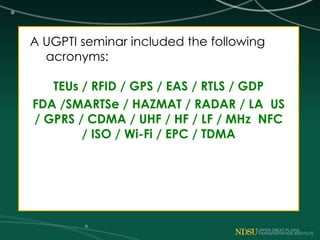 A UGPTI seminar included the following
acronyms:
TEUs / RFID / GPS / EAS / RTLS / GDP
FDA /SMARTSe / HAZMAT / RADAR / LA US
/ GPRS / CDMA / UHF / HF / LF / MHz NFC
/ ISO / Wi-Fi / EPC / TDMA
 