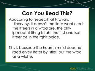Can You Read This?
Aoccdrnig to rseaecrh at Hravard
Uinervtisy, it deosn’t mattaer waht oredr
the ltteers in a wrod are, the olny
iprmoatnt tihng is taht the frist and lsat
ltteer be in the rghit pclae.
Tihs is bcuseae the huamn mnid deos not
raed ervey lteter by istlef, but the wrod
as a wlohe.
 