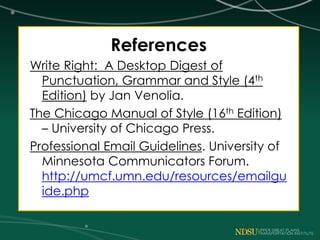 References
Write Right: A Desktop Digest of
Punctuation, Grammar and Style (4th
Edition) by Jan Venolia.
The Chicago Manual of Style (16th Edition)
– University of Chicago Press.
Professional Email Guidelines. University of
Minnesota Communicators Forum.
http://umcf.umn.edu/resources/emailgu
ide.php
 