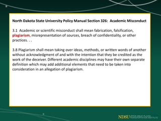 North Dakota State University Policy Manual Section 326: Academic Misconduct
3.1 Academic or scientific misconduct shall mean fabrication, falsification,
plagiarism, misrepresentation of sources, breach of confidentiality, or other
practices. . .
3.8 Plagiarism shall mean taking over ideas, methods, or written words of another
without acknowledgment of and with the intention that they be credited as the
work of the deceiver. Different academic disciplines may have their own separate
definition which may add additional elements that need to be taken into
consideration in an allegation of plagiarism.
 
