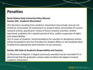 Penalties
North Dakota State University Policy Manual
Section 326: Academic Misconduct
10.2 Sanctions resulting from academic misconduct may include, but are not
limited to, termination of employment or student status, termination of current
research activity, special prior review of future research activities, written
reprimand, probation for a specific period of time, and/or suspension of rights
and responsibilities.
10.3 In cases of students, recommendations for sanction or disciplinary actions
will be forwarded to the Vice President for Student Affairs or the Graduate Dean
to determine appropriate administration of any sanctions.
Section 335 Code of Academic Responsibility and Conduct
12.Rescission of degrees. A degree previously awarded may be rescinded if it is
determined that the graduate’s actions taken to obtain the degree involved
academic misconduct.
 